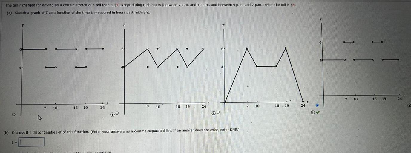 The toll T charged for driving on a certain stretch of a toll road is $4 except during rush hours (between 7 a.m. and 10 a.m. and between 4 p.m. and 7 p.m.) when the toll is $6.
(a) Sketch a graph of T as a function of the time t, measured in hours past midnight.
T
T
T
T
6
owly
7
t
24
10
16
19
t
t
24
7
o
7
10
7.
16
19
10
16
19
16
19
10
24
24
(b) Discuss the discontinuities of of this function. (Enter your answers as a comma-separated list. If an answer does not exist, enter DNE.)