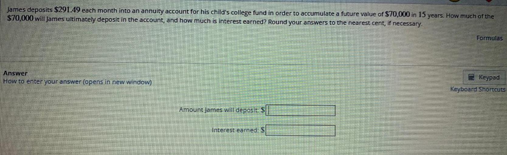 James deposits $291.49 each month into an annuity account for his child's college fund in order to accumulate a future value of $70,000 in 15 years. How much of the
$70,000 will James ultimately deposit in the account, and how much is interest earned? Round your answers to the nearest cent, if necessary.
Formulas
Answer
How to enter your answer (opens in new window)
Keypad
Keyboard Shortcuts
Amount James will deposit: $
Interest earned: $