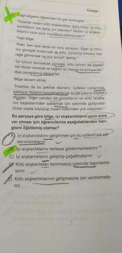 Türkçe
Yaşlı bilgenin öğrencileri bir gün sormuşlar:
"İnsanlar neden kötü alışkanlıkları daha kolay, iyi alış-
kanliklarini ise daha zor edinirler? Neden iyi alışkan-
liklarini uzun süre muhafaza edemiyorlar?"
Yaşlı bilge:
"Peki, ben size şöyle bir soru so