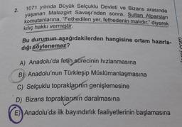 2.
1071 yılında Büyük Selçuklu Devleti ve Bizans arasında
yaşanan Malazgirt Savaşı'ndan sonra, Sultan Alparslan
komutanlarına, "Fethedilen yer, fethedenin malıdır." diyerek
kılıç hakkı vermiştir.
Bu durumun aşağıdakilerden hangisine ortam hazırla-
dığı söylenemez?
nmi Gom
A) Anadolu'da fetih sürecinin hızlanmasına
B) Anadolu'nun Türkleşip Müslümanlaşmasına
C) Selçuklu topraklarının genişlemesine
D) Bizans topraklarının daralmasına
E) Anadolu'da ilk bayındırlık faaliyetlerinin başlamasına