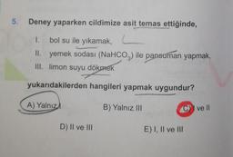 5.
Deney yaparken cildimize asit temas ettiğinde,
1. bol su ile yıkamak, L
II. yemek sodası (NaHCO3) ile pansuman yapmak,
III. limon suyu dökmek
yukarıdakilerden hangileri yapmak uygundur?
A) Yalnız
B) Yalnız III
CI ve II
D) II ve III
E) I, II ve III
