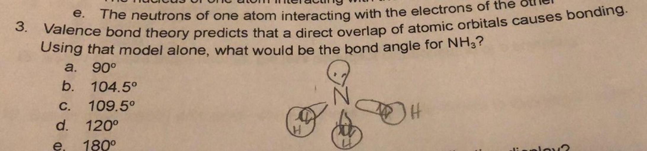 e.
The neutrons of one atom interacting with the electrons of the
3. Valence bond theory predicts that a direct overlap of atomic orbitals causes bonding.
Using that model alone, what would be the bond angle for NH3?
a. 90°
b. 104.5°
109.5°
H
d. 120°
180°
C.
e.
1: