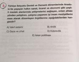 3. Türkiye Selçuklu Devleti ve Osmanlı dönemlerinde Anado-
lu'da yaşayan halkın sanat, ticaret ve ekonomi gibi çeşit-
li meslek alanlarında yetişmelerini sağlayan, onları ahlaki
yönden yetiştiren, çalışma yaşamını iyi insan meziyetlerini
esas alarak düzenleyen örgütlenme aşağıdakilerden han-
gisidir?
A) Vakıf sistemi
C) Gaza ve cihat
B) Ahilik
D) Kübrevilik
E) İskan politikası