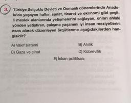 3. Türkiye Selçuklu Devleti ve Osmanlı dönemlerinde Anado-
lu'da yaşayan halkın sanat, ticaret ve ekonomi gibi çeşit-
li meslek alanlarında yetişmelerini sağlayan, onları ahlaki
yönden yetiştiren, çalışma yaşamını iyi insan meziyetlerini
esas alarak düzenleyen örgütlenme aşağıdakilerden han-
gisidir?
A) Vakıf sistemi
C) Gaza ve cihat
B) Ahilik
D) Kübrevilik
E) İskan politikası
