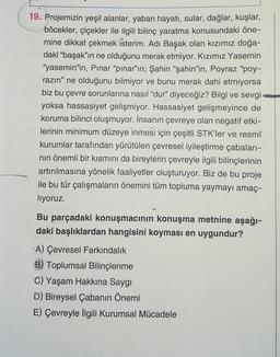 19. Projemizin yeşil alanlar, yaban hayatı, sular, dağlar, kuşlar,
böcekler, çiçekler ile ilgili bilinç yaratma konusundaki öne-
mine dikkat çekmek isterim. Adı Başak olan kızımız doğa-
daki “başak”ın ne olduğunu merak etmiyor. Kızımız Yasemin
"yasemin'in, Pınar “pınar'ın; Şahin “şahin'in, Poyraz "poy-
razın" ne olduğunu bilmiyor ve bunu merak dahi etmiyorsa
biz bu çevre sorunlarına nasıl "dur" diyeceğiz? Bilgi ve sevgi
yoksa hassasiyet gelişmiyor. Hassasiyet gelişmeyince de
koruma bilinci oluşmuyor. İnsanın çevreye olan negatif etki-
lerinin minimum düzeye inmesi için çeşitli STK'ler ve resmî
kurumlar tarafından yürütülen çevresel iyileştirme çabaları-
nin önemli bir kısmını da bireylerin çevreyle ilgili bilinçlerinin
artırılmasına yönelik faaliyetler oluşturuyor. Biz de bu proje
ile bu tür çalışmaların önemini tüm topluma yaymayı amaç-
liyoruz.
Bu parçadaki konuşmacının konuşma metnine aşağı-
daki başlıklardan hangisini koyması en uygundur?
A) Çevresel Farkındalık
B) Toplumsal Bilinçlenme
C) Yaşam Hakkına Saygı
D) Bireysel Çabanın Önemi
E) Çevreyle ilgili Kurumsal Mücadele
