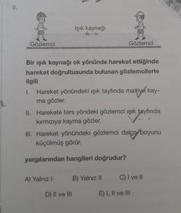 9.
Işık kaynaği
Gözlemci
Gözlemci
Bir ışık kaynağı ok yönünde hareket ettiğinde
hareket doğrultusunda bulunan gözlemcilerle
ilgili
1. Hareket yönündeki ışık tayfında maviye kay-
ma gözler.
II. Harekete ters yöndeki gözlemci işik tayfında
kırmızıya kayma gözler.
III. Hareket yönündeki gözlemci dalga boyunu
küçülmüş görür.
yargılarından hangileri doğrudur?
A) Yalnız !
B) Yalnız 11
C) I ve II
D) Il ve III
E) I, II ve III