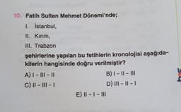 10. Fatih Sultan Mehmet Dönemi'nde;
1. İstanbul,
II. Kırım,
III. Trabzon
şehirlerine yapılan bu fetihlerin kronolojisi aşağıda-
kilerin hangisinde doğru verilmiştir?
A) I - III - 11
B) 1 - || - III
C) II - III -
D) III - 11 - 1
E) II - I - III
-