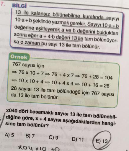 7.
BİLGİ
13 ile kalansız bölünebilme kuralında sayıyı
10 a+b şeklinde yazmak gerekir. Sayıyı 10 a+b
değerine eşitleyerek a ve b değerini bulduktan
sonra eğer a + 4.b değeri 13 ile tam bölünüyor-
sa o zaman bu sayı 13 ile tam bölünür.
Örnek
767 sayısı için