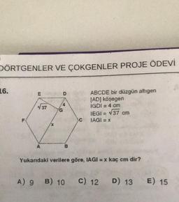 DÖRTGENLER VE ÇOKGENLER PROJE ÖDEVİ
16.
E
D
a
37
ABCDE bir düzgün altigen
ADJ köşegen
IGDI = 4 cm
IEGI = ~37 cm
TAGI = x
F
C
Yukarıdaki verilere göre, IAGI = x kaç cm dir?
A) 3 B) 10
C) 12
D) 13
E) 15
