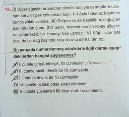 13. (1) Diğer ağaçlar arasından dimdik başıyla cennetlere uza-
nan serviler pek çok anlam taşır. (11) Asla bükmez boynunu
bunca yükün altında. (III) Beğenirim dik başlılığını, doğuştan
bakımlı duruşunu. (IV) Servi, resmetmesi en kolay ağaçtır;
en yeteneksiz bir kimseyi bile üzmez. (V) Kâğıt üzerinde
olsa da bir dağ başında olsa da onu derhâl tanırız.
Bu parçada numaralanmış cümlelerle ilgili olarak aşağı-
dakilerden hangisi söylenemez?
AT I. cümle girişik birleşik, fil cümlesidir. (uranan - :)
B) II. cümle basit, devrik bir fiil cümlesidir.
III. cümle devrik bir fiil cümlesidir.
D) IV. cümle öznesi ortak sıralı cümledir.
E) V. cümle yüklemleri fiil olan sıralı bir cümledir.
