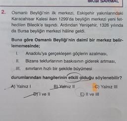 RMAL
2.
2
Osmanlı Beyliği'nin ilk merkezi, Eskişehir yakınlarındaki
Karacahisar Kalesi iken 1299'da beyliğin merkezi yeni fet-
hedilen Bilecik'e taşındı. Ardından Yenişehir, 1326 yılında
da Bursa beyliğin merkezi hâline geldi.
Buna göre Osmanlı Beyliği'nin daimî bir merkez belir-
lememesinde;
1. Anadolu'ya gerçekleşen göçlerin azalması,
II. Bizans tekfurlarının baskısının giderek artması,
III. sınırların hızlı bir şekilde büyümesi
durumlarından hangilerinin etkili olduğu söylenebilir?
A) Yalnız
B) Yalnız II
C) Yalnız III
E) Il ve III
DVI ve II