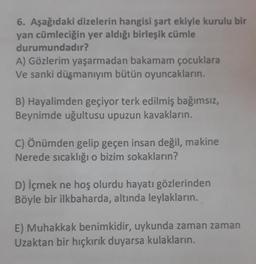 6. Aşağıdaki dizelerin hangisi şart ekiyle kurulu bir
yan cümleciğin yer aldığı birleşik cümle
durumundadır?
A) Gözlerim yaşarmadan bakamam çocuklara
Ve sanki düşmanıyım bütün oyuncakların.
B) Hayalimden geçiyor terk edilmiş bağımsız,
Beynimde uğultusu upuzun kavakların.
C) Önümden gelip geçen insan değil, makine
Nerede sıcaklığı o bizim sokakların?
D) içmek ne hoş olurdu hayatı gözlerinden
Böyle bir ilkbaharda, altında leylakların.
E) Muhakkak benimkidir, uykunda zaman zaman
Uzaktan bir hıçkırık duyarsa kulakların.