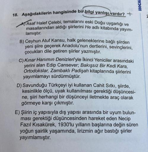 HOCA
18. Aşağıdakilerin hangisinde bir bilgi yanlışlardır? +
A) Asaf Halef Çelebi, temalarını eski Doğu uygarlığı ve
masallarından aldığı şiirlerini He adlı kitabında yayım-
lamıştır.
B) Ceyhun Atuf Kansu, halk geleneklerine bağlı şiirden
yeni şiire geçere