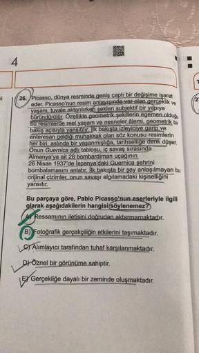 OBO
30
4
i
2
26. Picasso, dünya resminde geniş çaplı bir değişime işaret
eder. Picasso'nun resim anlayışında var olan gerçeklik ve
yaşam, tuvale aktarılırken şeklen subjektif bir yapıya
büründürülür. Özellikle geometrik şekillerin egemen olduğu
bu resimler