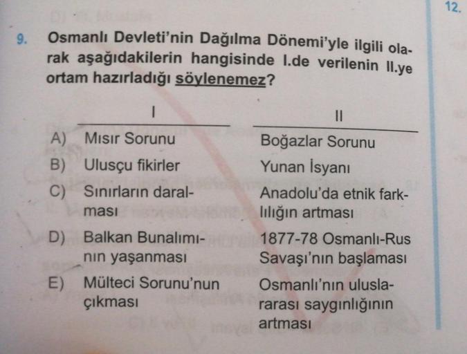 12.
9.
Osmanlı Devleti'nin Dağılma Dönemi'yle ilgili ola-
rak aşağıdakilerin hangisinde I.de verilenin II.ye
ortam hazırladığı söylenemez?
1
11
A) Misir Sorunu
B) Ulusçu fikirler
C) Sınırların daral-
ması
D) Balkan Bunalimi-
nin yaşanması
E) Mülteci Sorunu