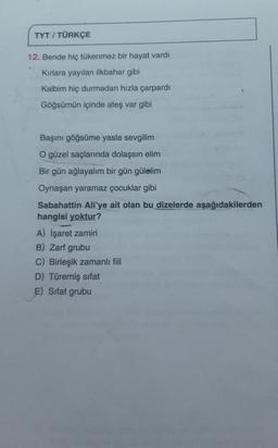 TYT / TÜRKÇE
.
12. Bende hiç tükenmez bir hayat vardı
Kırlara yayılan ilkbahar gibi
Kalbim hiç durmadan hızla çarpardi
Göğsümün içinde ateş var gibi
Başını göğsüme yasla sevgilim
O güzel saçlarında dolaşsın elim
Bir gün ağlayalım bir gün gülelim
Oynaşan yaramaz çocuklar gibi
Sabahattin Ali'ye ait olan dizelerde aşağıdakilerden
hangisi yoktur?
A) İşaret zamiri
B) Zarf grubu
C) Birleşik zamanlı fiil
D) Türemiş sifat
E) Sifat grubu