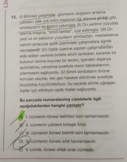NIT
12. (1) Bilimsel çalışmalar, görmenin doğasını anlama
çabalari; pek çok bilim insanının ilgi alanına girdiği gibi,
sihirbazların da ilgisini çekmiştin (II) On yedinci yüzyılda
Taterna magica, “sihirli lamba”, icat edilmiştir. (III) On
yedi ve on sekizinci yüzyılların sihirbazları, mesleklerine
yatırım amacıyla optik üzerindeki çalışmalara ağırlık
vermişlerdir. (IV) Optik üzerine yapılan çalışmalardan
elde edilen verilerle birlikte sihirli lambalar; karanlık bir
kutunun önüne koyulan bir lensin, içeriden dışarıya
aydınlatma, yansıtma suretiyle resim tabakalarının
izlenmesini sağlıyordu. (V) Sihirli lambaların önüne
konulan slaytlar, ileri geri hareket ettirilmek suretiyle
büyütülüp küçültülebiliyor; bu sayede sihirle uğraşan
kişiler için etkileyici optik hileler sağlıyordu.
Bu parçada numaralanmış cümlelerle ilgili
aşağıdakilerden hangisi yanlıştır?
A) I. cümlenin öznesi belirtisiz isim tamlamasıdır.
.
II. cümlenin yüklemi birleşik fiildir.
All
III. cümlenin öznesi belirtili isim tamlamasıdır.
D) IV cümlenin öznesi sifat tamlamasıdır.
V. cümle, öznesi ortak sıralı cümledir.