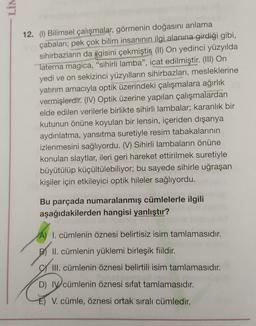 NIT
12. (1) Bilimsel çalışmalar, görmenin doğasını anlama
çabalari; pek çok bilim insanının ilgi alanına girdiği gibi,
sihirbazların da ilgisini çekmiştin (II) On yedinci yüzyılda
Taterna magica, “sihirli lamba”, icat edilmiştir. (III) On
yedi ve on sekizinci yüzyılların sihirbazları, mesleklerine
yatırım amacıyla optik üzerindeki çalışmalara ağırlık
vermişlerdir. (IV) Optik üzerine yapılan çalışmalardan
elde edilen verilerle birlikte sihirli lambalar; karanlık bir
kutunun önüne koyulan bir lensin, içeriden dışarıya
aydınlatma, yansıtma suretiyle resim tabakalarının
izlenmesini sağlıyordu. (V) Sihirli lambaların önüne
konulan slaytlar, ileri geri hareket ettirilmek suretiyle
büyütülüp küçültülebiliyor; bu sayede sihirle uğraşan
kişiler için etkileyici optik hileler sağlıyordu.
Bu parçada numaralanmış cümlelerle ilgili
aşağıdakilerden hangisi yanlıştır?
A) I. cümlenin öznesi belirtisiz isim tamlamasıdır.
.
II. cümlenin yüklemi birleşik fiildir.
All
III. cümlenin öznesi belirtili isim tamlamasıdır.
D) IV cümlenin öznesi sifat tamlamasıdır.
V. cümle, öznesi ortak sıralı cümledir.
