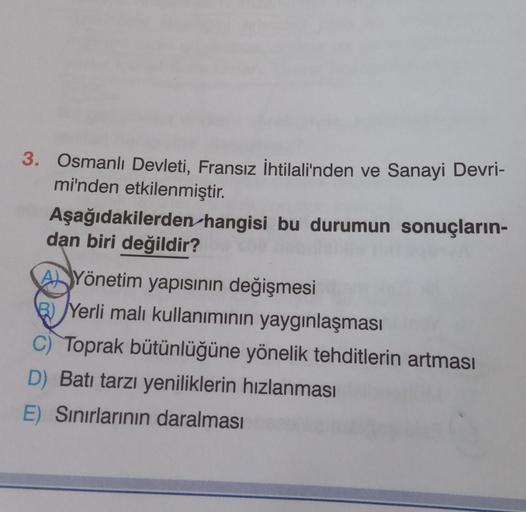 3. Osmanlı Devleti, Fransız İhtilali'nden ve Sanayi Devri-
mi'nden etkilenmiştir.
Aşağıdakilerden hangisi bu durumun sonuçların-
dan biri değildir?
As Yönetim yapısının değişmesi
B) Yerli malı kullanımının yaygınlaşması
C) Toprak bütünlüğüne yönelik tehdit