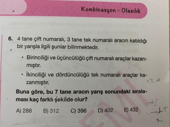 Kombinasyon - Olasılık
6. 4 tane çift numaralı, 3 tane tek numaralı aracın katıldığı
bir yarışla ilgili şunlar bilinmektedir.
.
12
Birinciliği ve üçüncülüğü çift numaralı araçlar kazan-
mıştır.
• İkinciliği ve dördüncülüğü tek numaralı araçlar ka-
zanmıştı