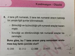 Kombinasyon - Olasılık
6. 4 tane çift numaralı, 3 tane tek numaralı aracın katıldığı
bir yarışla ilgili şunlar bilinmektedir.
.
12
Birinciliği ve üçüncülüğü çift numaralı araçlar kazan-
mıştır.
• İkinciliği ve dördüncülüğü tek numaralı araçlar ka-
zanmıştır.
Buna göre, bu 7 tane aracın yarış sonundaki sırala-
ması kaç farklı şekilde olur?
A) 288 B) 312 C) 396 D) 402
E) 432
ALT
