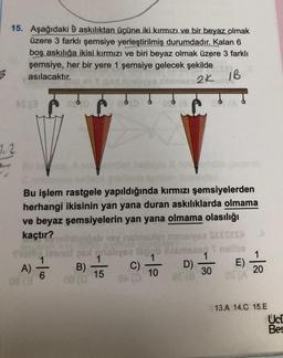 15. Aşağıdaki 9 askılıktan üçüne iki kırmızı ve bir beyaz olmak
üzere 3 farklı şemsiye yerleştirilmiş durumdadır. Kalan 6
boş askılığa ikisi kırmızı ve biri beyaz olmak üzere 3 farklı
şemsiye, her bir yere 1 şemsiye gelecek şekilde
asılacaktır.
2K IB
As(
0
1.2
Bu işlem rastgele yapıldığında kırmızı şemsiyelerden
herhangi ikisinin yan yana duran askılıklarda olmama
ve beyaz şemsiyelerin yan yana olmama olasılığı
kaçtır?
delib yoynimals meve SEESSA
250 g slysa la bibimised nollbo
1
1
1
1
B)
C)
D)
15
10
30
20
08
0
BO 8678
Po
E)
A)
-10
13.A 14.C 15.E
Uc!
Bes