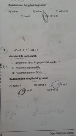 ifadelerinden hangileri doğrudur?
A) Yalnız 1
B) Yalnız IL
C) Yalnız ili
D) I ve 11
E) I, II ve III
5.
9.
4* _ 5 • 2x+2 +64 = 0
denklemi ile ilgili olarak,
1. Birbirinden farklı iki gerçek kökü vardır. +
F64
II. Köklerinin toplamı 6'dir.
III. Köklerinin çarpımı 64'tür. +
1 ifadelerinden hangileri doğrudur?
C) I ve 11
A) Yalnız!
B) Yalnız 11
DI ve III
E) Il ve III
a : -202 thu
Diğer Sayfaya Geçiniz.
5
