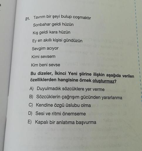 1
1
1
21. Tavrım bir şeyi bulup coşmaktır
Sonbahar geldi hüzün
Kış geldi kara hüzün
1
1
1
1
Ey en akıllı kişisi gündüzün
Sevgim aciyor
Kimi sevsem
1
1
Kim beni sevse
Bu dizeler, İkinci Yeni şiirine ilişkin aşağıda verilen
özelliklerden hangisine örnek oluş