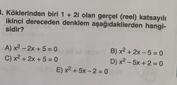 3. Köklerinden biri 1 + 2i olan gerçel (reel) katsayılı
ikinci dereceden denklem aşağıdakilerden hangi-
sidir?
A) x2 - 2x + 5 = 0
B) x2 + 2x - 5 = 0
C) x2 + 2x + 5 = 0
D) x2 - 5x + 2 = 0
E) x2 + 5x - 2 = 0
