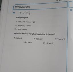 AYT/Matematik
32.
7
30.
0<a<B<
olduğuna göre,
I. tan(a +B) > sin(a + b)
II. sin(a +B) > cosa
III. cosa > COSB
eşitsizliklerinden hangileri kesinlikle doğrudur?
A) Yalnız!
B) Yalnız II
C) Yalnız III
D) I ve III
E) I, II ve III
