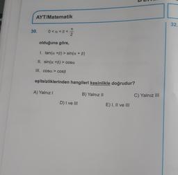 AYT/Matematik
32.
7
30.
0<a<B<
olduğuna göre,
I. tan(a +B) > sin(a + b)
II. sin(a +B) > cosa
III. cosa > COSB
eşitsizliklerinden hangileri kesinlikle doğrudur?
A) Yalnız!
B) Yalnız II
C) Yalnız III
D) I ve III
E) I, II ve III
