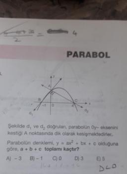 4
2
PARABOL
-1
0
dz
de
Şekilde d, ve d, doğrulan, parabolün Oy- eksenini
kestiği A noktasında dik olarak kesişmektedirler.
Parabolün denklemi, y = ax2 + bx + c olduğuna
göre, a + b + c toplamı kaçtır?
A) -3 B) - 1
D) 3 E) 5
16a lot
C) 0
DLO
