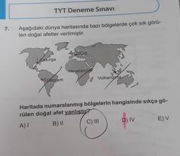 TYT Deneme Sınavı
7.
Aşağıdaki dünya haritasında bazı bölgelerde çok sık görü-
len doğal afetler verilmiştir.
di Çığ
| Kasırga
Heyelan IV
all Deprem
Volkanizma
Haritada numaralanmış bölgelerin hangisinde sıkça gö-
rülen doğal afet yanlıştır?
A)
B) 11 C) III D) IV EV