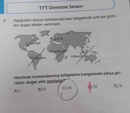 TYT Deneme Sınavı
7.
Aşağıdaki dünya haritasında bazı bölgelerde çok sık görü-
len doğal afetler verilmiştir.
di Çığ
| Kasırga
Heyelan IV
all Deprem
Volkanizma
Haritada numaralanmış bölgelerin hangisinde sıkça gö-
rülen doğal afet yanlıştır?
A)
B) 11 C) III D) IV EV
