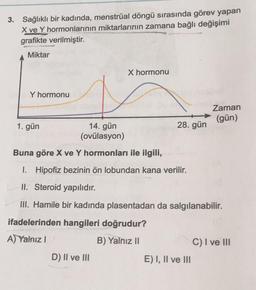 3. Sağlıklı bir kadında, menstrual döngü sırasında görev yapan
X ve Y hormonlarının miktarlarının zamana bağlı değişimi
grafikte verilmiştir.
Miktar
X hormonu
Y hormonu
Zaman
(gün)
1. gün
28. gün
14. gün
(ovülasyon)
Buna göre X ve Y hormonları ile ilgili,
I. Hipofiz bezinin ön lobundan kana verilir.
II. Steroid yapılıdır.
III. Hamile bir kadında plasentadan da salgılanabilir.
ifadelerinden hangileri doğrudur?
A) Yalnız !
B) Yalnız II
C) I ve III
D) II ve III
E) I, II ve III
