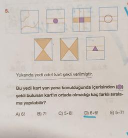 5.
5.
Yukarıda yedi adet kart şekli verilmiştir.
Bu yedi kart yan yana konulduğunda içerisinden (O)
şekli bulunan kart'ın ortada olmadığı kaç farklı sırala-
ma yapılabilir?
A) 6!
B) 7!
C) 5.6!
D) 6.6!
E) 5.7!
