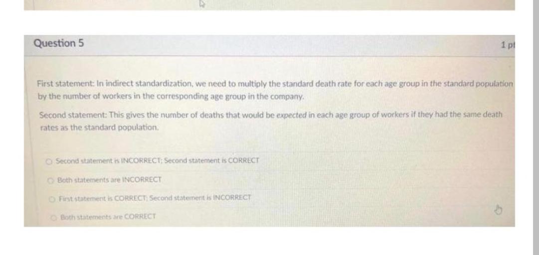 Question 5
1 pt
First statement In indirect standardization, we need to multiply the standard death rate for each age group in the standard population
by the number of workers in the corresponding age group in the company,
Second statement: This gives the number of deaths that would be expected in each age group of workers if they had the same death
rates as the standard population
Second statement is INCORRECT: Second statement is CORRECT
Both statements are INCORRECT
First statement is CORRECT Second statement is INCORRECT
Both statements are CORRECT