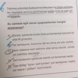 1. Tramvay yolundan Sultanahmet Meydanı'na doğru yürüyen-
ler, meydanın sonuna geldiklerinde solda minik bir park gö-
receklerdir
Bu cümlede ilgili olarak aşağıdakilerden hangisi
söylenemez?
A) Öznesi, içerisinde birden fazla ad tamlaması bulunan bir
sifat-fiil grubudur.
B) Yer tamlayıcısı, bulunma hâli eki almış yer-yön zarfıdır.
Hem niteleme hem belirtme sıfatı almış sözcük, cümle-
nin belirtisiz nesnesidir.
Dy Zarf tümlecinin içerisinde belirtili ad tamlaması vardır.
Öge dizilişi “özne / zarf tümleci / yer tamlayıcısı / belirti-
siz nesne / yüklem” biçimindedir.
