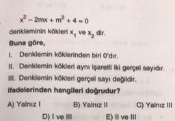 x? - 2mx + m + 4 = 0
denkleminin kökleri ve xa dir,
Buna göre,
1. Denklemin köklerinden biri O'dir.
II. Denklemin kökleri aynı işaretli iki gerçel sayidir.
III. Denklemin kökleri gerçel sayı değildir.
ifadelerinden hangileri doğrudur?
A) Yalnız!
B) Yalnız II C) Yalnız III
D) I ve III
E) II ve III
