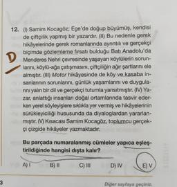 D
12. (1) Samim Kocagöz; Ege'de doğup büyümüş, kendisi
de çiftçilik yapmış bir yazardır. (II) Bu nedenle gerek
hikâyelerinde gerek romanlarında ayrıntılı ve gerçekçi
biçimde gözlemleme fırsatı bulduğu Batı Anadolu'da
Menderes Nehri çevresinde yaşayan köylülerin sorun-
larını, köylü-ağa çatışmasını, çiftçiliğin ağır şartlarını ele
almıştır. (III) Motor hikâyesinde de köy ve kasaba in-
sanlarının sorunlarını, günlük yaşamlarını ve duygula-
rini yalın bir dil ve gerçekçi tutumla yansıtmıştır. (IV) Ya-
zar, anlattığı insanları doğal ortamlarında tasvir eder-
ken yerel söyleyişlere sıklıkla yer vermiş ve hikâyelerinin
sürükleyiciliği hususunda da diyaloglardan yararlan-
mıştır. (V) Kısacası Samim Kocagöz, toplumcu gerçek-
çi çizgide hikâyeler yazmaktadır.
Bu parçada numaralanmış cümleler yapıca eşleş-
tirildiğinde hangisi dışta kalır?
A)
B) 11
C) III
D) IV
E) V
3
Diğer sayfaya geçiniz.
