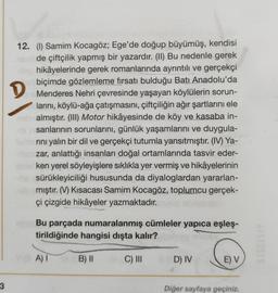 D
12. (1) Samim Kocagöz; Ege'de doğup büyümüş, kendisi
de çiftçilik yapmış bir yazardır. (II) Bu nedenle gerek
hikâyelerinde gerek romanlarında ayrıntılı ve gerçekçi
biçimde gözlemleme fırsatı bulduğu Batı Anadolu'da
Menderes Nehri çevresinde yaşayan köylülerin sorun-
larını, köylü-ağa çatışmasını, çiftçiliğin ağır şartlarını ele
almıştır. (III) Motor hikâyesinde de köy ve kasaba in-
sanlarının sorunlarını, günlük yaşamlarını ve duygula-
rini yalın bir dil ve gerçekçi tutumla yansıtmıştır. (IV) Ya-
zar, anlattığı insanları doğal ortamlarında tasvir eder-
ken yerel söyleyişlere sıklıkla yer vermiş ve hikâyelerinin
sürükleyiciliği hususunda da diyaloglardan yararlan-
mıştır. (V) Kısacası Samim Kocagöz, toplumcu gerçek-
çi çizgide hikâyeler yazmaktadır.
Bu parçada numaralanmış cümleler yapıca eşleş-
tirildiğinde hangisi dışta kalır?
A)
B) 11
C) III
D) IV
E) V
3
Diğer sayfaya geçiniz.
