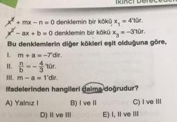 Ik
= 4'tür.
+ mx - n = 0 denklemin bir kökü x,
- ax + b = 0 denklemin bir kökü x3 = -3'tür.
.
Bu denklemlerin diğer kökleri eşit olduğuna göre,
1. m + a = -7'dir.
II. Ő -- tür.
'
III. m-a= 1'dir.
ifadelerinden hangileri daima doğrudur?
© =
A) Yalnız
B) I ve 11
C) I ve III
D) II ve IIIE) I, II ve III