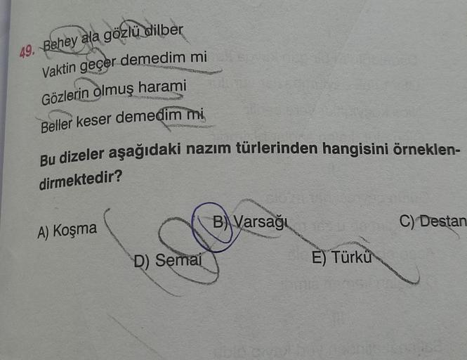 49. Behey ala gözlü dilber
Vaktin geçer demedim mi
Gözlerin olmuş harami
DO
Beller keser demedim mi
Bu dizeler aşağıdaki nazım türlerinden hangisini örneklen-
dirmektedir?
B)\Varsağı
C) Destan
A) Koşma
D) Semai
E) Türkü
