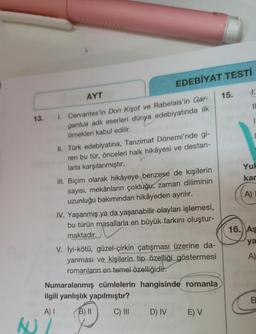 EDEBİYAT TESTI
1.
AYT
15.
II
13.
1. Cervantes'in Don Kişot ve Rabelais'in Gar-
gantua adlı eserleri dünya edebiyatında ilk
örnekleri kabul edilir.
Yul
kar
II. Türk edebiyatına, Tanzimat Dönemi'nde gi-
ren bu tür, önceleri halk hikâyesi ve destan-
larla karşılanmıştır.
III. Biçim olarak hikâyeye benzese de kişilerin
sayısı, mekânların çokluğu, zaman diliminin
uzunluğu bakımından hikâyeden ayrılır.
IV. Yaşanmış ya da yaşanabilir olayları işlemesi,
bu türün masallarla en büyük farkını oluştur-
maktadır.
A)
16. AŞ
ya
V. İyi-kötü, güzel-çirkin çatışması üzerine da-
yanması ve kişilerin tip özelliği göstermesi
romanların en temel özelliğidir.
A)
Numaralanmış cümlelerin hangisinde romanla
ilgili yanlışlık yapılmıştır?
B.
A)
B) II
C) III
D) IV
E) V
AU/