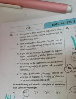 EDEBİYAT TESTI
1.
AYT
15.
II
13.
1. Cervantes'in Don Kişot ve Rabelais'in Gar-
gantua adlı eserleri dünya edebiyatında ilk
örnekleri kabul edilir.
Yul
kar
II. Türk edebiyatına, Tanzimat Dönemi'nde gi-
ren bu tür, önceleri halk hikâyesi ve destan-
larla karşılanmıştır.
III. Biçim olarak hikâyeye benzese de kişilerin
sayısı, mekânların çokluğu, zaman diliminin
uzunluğu bakımından hikâyeden ayrılır.
IV. Yaşanmış ya da yaşanabilir olayları işlemesi,
bu türün masallarla en büyük farkını oluştur-
maktadır.
A)
16. AŞ
ya
V. İyi-kötü, güzel-çirkin çatışması üzerine da-
yanması ve kişilerin tip özelliği göstermesi
romanların en temel özelliğidir.
A)
Numaralanmış cümlelerin hangisinde romanla
ilgili yanlışlık yapılmıştır?
B.
A)
B) II
C) III
D) IV
E) V
AU/
