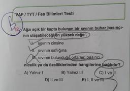 VAF / TYT / Fen Bilimleri Testi
Diz
Ağzı açık bir kapta bulunan bir sivinin buhar basinci-
nin ulaşabileceği en yüksek değer;
sivinin cinsine
ht.
sivinin saflığına
sivinin bulunduğu ortamın basıncı
nicelik ya da özelliklerinden hangilerine bağlıdır?
A) Yalnız!
B) Yalnız III C) I ve 1
D) II ve III
E) I, II ve II
