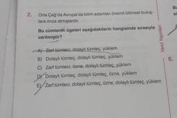 Bu
2.
.
sc
Orta Çağ'da Avrupa'da bilim adamları önemli bilimsel buluş-
lara imza atmışlardır.
A
Bu cümlenin ögeleri aşağıdakilerin hangisinde sırasıyla
verilmiştir?
Yanıt Yayınları
6.
Al Zarf tümleci, dolaylı tümleç, yüklem
B) Dolaylı tümleç, dolaylı tümleç, yüklem
C) Zarf tümleci, özne, dolaylı tümleç, yüklem
DY Dolaylı tümleç, dolaylı tümleç, özne, yüklem
E) Zarf tümleci, dolaylı tümleç, özne, dolaylı tümleç, yüklem
,