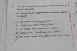 Bu
2.
.
sc
Orta Çağ'da Avrupa'da bilim adamları önemli bilimsel buluş-
lara imza atmışlardır.
A
Bu cümlenin ögeleri aşağıdakilerin hangisinde sırasıyla
verilmiştir?
Yanıt Yayınları
6.
Al Zarf tümleci, dolaylı tümleç, yüklem
B) Dolaylı tümleç, dolaylı tümleç, yüklem
C) Zarf tümleci, özne, dolaylı tümleç, yüklem
DY Dolaylı tümleç, dolaylı tümleç, özne, yüklem
E) Zarf tümleci, dolaylı tümleç, özne, dolaylı tümleç, yüklem
,
