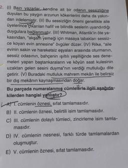 2. (1) Bazı yazarlar, kendine ait bir odanın sessizliğine
duyulan bu yaygın arzunun kökenlerini daha da yakın-
dan irdelemiştir. (11) Bu sessizliğin önemi genellikle aile
üyelerince Elkarılan hafif ve bilindik seslerin uyandırdığı
duygulara bağlanmıstır. (III) Whitman, Atlantik'in öte ya-
kasından, "akşam yemeği için masaya tabakları sessiz-
ce koyan evin annesine" övgüler düzer. (IV) Rilke, "aile
evinin sakin ve hareketsiz eşyaları arasında oturmanın,
sessiz odasının, bahçenin ışıltılı yeşilliğinde ses dene-
meleri yapan baştankaraların ve köyün saat kulesinin
uzaktan gelen sesini duyma"nın verdiği mutluluğu dile
getirir. (V) Buradaki mutluluk mahrem mekân ile belirsiz
bir dış mekânın kaynaşmasından doğar.
Bu parçada numaralanmış cümlelerle ilgili aşağıda-
kilerden hangisi yanlıştır?
ATT. cümlenin öznesi, sifat tamlamasıdır.
B) II. cümlenin öznesi, belirtili isim tamlamasıdır.
C) III. cümlenin dolaylı tümleci, zincirleme isim tamla-
masıdır.
D) IV. cümlenin nesnesi, farklı türde tamlamalardan
oluşmuştur.
E) V. cümlenin öznesi, sifat tamlamasıdır.