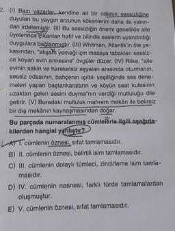 2. (1) Bazı yazarlar, kendine ait bir odanın sessizliğine
duyulan bu yaygın arzunun kökenlerini daha da yakın-
dan irdelemiştir. (11) Bu sessizliğin önemi genellikle aile
üyelerince Elkarılan hafif ve bilindik seslerin uyandırdığı
duygulara bağlanmıstır. (III) Whitman, Atlantik'in öte ya-
kasından, "akşam yemeği için masaya tabakları sessiz-
ce koyan evin annesine" övgüler düzer. (IV) Rilke, "aile
evinin sakin ve hareketsiz eşyaları arasında oturmanın,
sessiz odasının, bahçenin ışıltılı yeşilliğinde ses dene-
meleri yapan baştankaraların ve köyün saat kulesinin
uzaktan gelen sesini duyma"nın verdiği mutluluğu dile
getirir. (V) Buradaki mutluluk mahrem mekân ile belirsiz
bir dış mekânın kaynaşmasından doğar.
Bu parçada numaralanmış cümlelerle ilgili aşağıda-
kilerden hangisi yanlıştır?
ATT. cümlenin öznesi, sifat tamlamasıdır.
B) II. cümlenin öznesi, belirtili isim tamlamasıdır.
C) III. cümlenin dolaylı tümleci, zincirleme isim tamla-
masıdır.
D) IV. cümlenin nesnesi, farklı türde tamlamalardan
oluşmuştur.
E) V. cümlenin öznesi, sifat tamlamasıdır.
